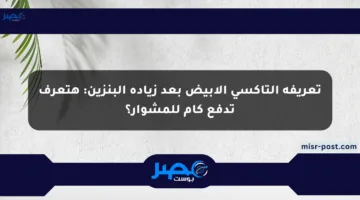 تعريفة التاكسي الأبيض بعد زيادة البنزين: هتعرف تدفع كام للمشوار؟